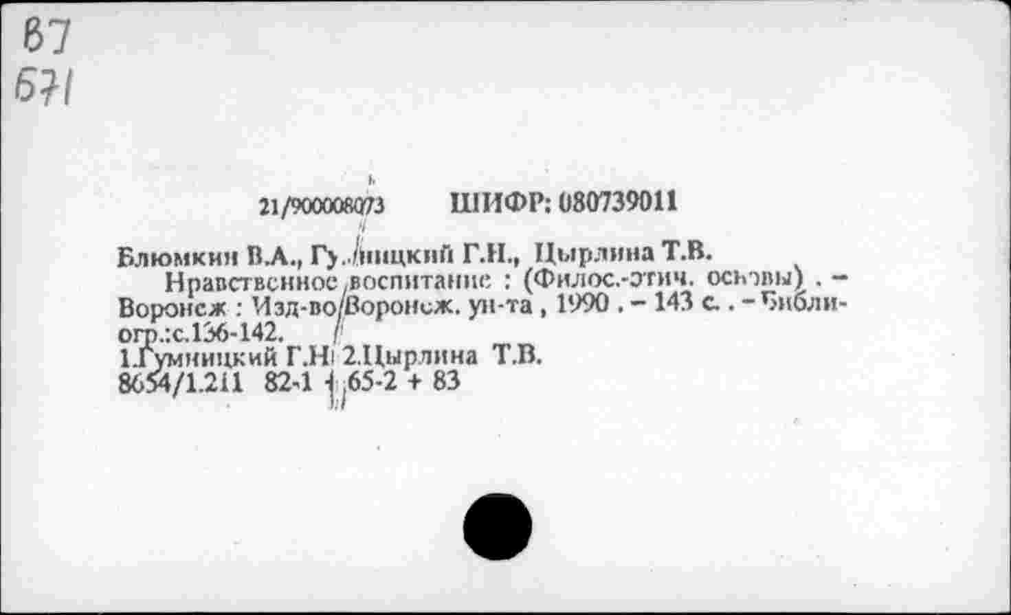 ﻿67 6?/
и/тахкяю ШИ<№ <180739011
V
Блюмкин ВЛ., Гу..Лпщкий Г.Н., ЦырлинаТ.В.
Нравственное-воспитание : (Филос.-этич. основы) . -Воронеж : Изд-во/Воронеж. ун та , 1990 . - 143 а . - Бнбли-огр.:с.136-142.	/'
Цумницкий Г.Н1 2.Цырлина Т.В.
8654/1.211 824 .65-2 + 83